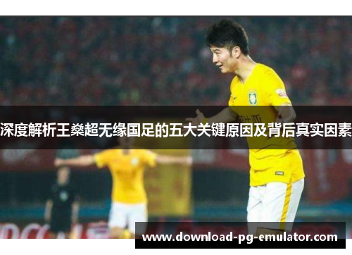 深度解析王燊超无缘国足的五大关键原因及背后真实因素