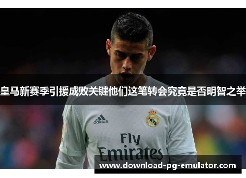 皇马新赛季引援成败关键他们这笔转会究竟是否明智之举