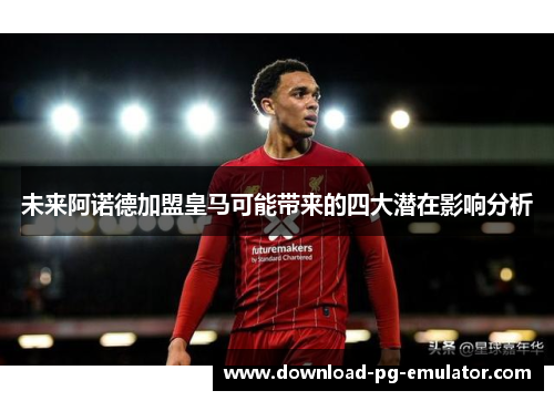 未来阿诺德加盟皇马可能带来的四大潜在影响分析