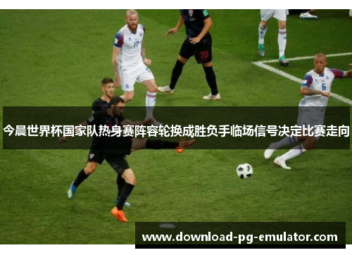 今晨世界杯国家队热身赛阵容轮换成胜负手临场信号决定比赛走向