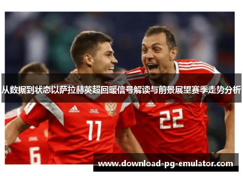 从数据到状态以萨拉赫英超回暖信号解读与前景展望赛季走势分析